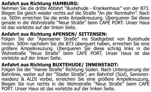 Anfahrt aus Richtung HAMBURG: Nehmen Sie die dritte Abfahrt “Buxtehude - Krankenhaus” von der B73. Biegen Sie gleich wieder rechts auf die Straße “An der Rennbahn”. Nach ca. 500m erreichen Sie die erste Ampelkreuzung. Überqueren Sie diese gerade in die Wohnstraße “Neue Straße” beim CAFÉ PORT. Unser Haus ist das vorletzte auf der linken Seite.   Anfahrt aus Richtung APENSEN/ SITTENSEN: Folgen Sie der “Apensener Straße” ins Stadtgebiet von Buxtehude hinein. 500m nachdem Sie die B73 überquert haben, erreichen Sie eine größere Ampelkreuzung. Überqueren Sie diese schräg links in die Wohnstraße “Neue Straße” beim CAFÉ PORT. Unser Haus ist das vorletzte auf der linken Seite.   Anfahrt aus Richtung BUXTEHUDE/ INNENSTADT: Folgen Sie der “Hanse Straße” Richtung Süden. Nach Unterquerung der Bahnlinie, weiter auf der “Stader Straße”, am Bahnhof (Süd), Senioren-residenz & ALDI vorbei, erreichen Sie eine größere Ampelkreuzung. Biegen Sie nun rechts in die Wohnstraße “Neue Straße” beim CAFÉ PORT. Unser Haus ist das vorletzte auf der linken Seite.
