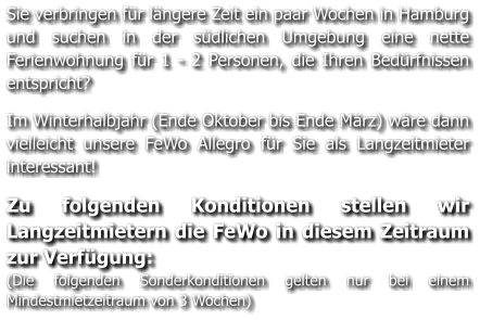 Sie verbringen für längere Zeit ein paar Wochen in Hamburg und suchen in der südlichen Umgebung eine nette Ferienwohnung für 1 - 2 Personen, die Ihren Bedürfnissen entspricht?   Im Winterhalbjahr (Ende Oktober bis Ende März) wäre dann vielleicht unsere FeWo Allegro für Sie als Langzeitmieter interessant!   Zu folgenden Konditionen stellen wir Langzeitmietern die FeWo in diesem Zeitraum zur Verfügung: (Die folgenden Sonderkonditionen gelten nur bei einem Mindestmietzeitraum von 3 Wochen)
