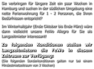 Sie verbringen für längere Zeit ein paar Wochen in Hamburg und suchen in der südlichen Umgebung eine nette Ferienwohnung für 1 - 2 Personen, die Ihren Bedürfnissen entspricht?   Im Winterhalbjahr (Ende Oktober bis Ende März) wäre dann vielleicht unsere FeWo Allegro für Sie als Langzeitmieter interessant!   Zu folgenden Konditionen stellen wir Langzeitmietern die FeWo in diesem Zeitraum zur Verfügung: (Die folgenden Sonderkonditionen gelten nur bei einem Mindestmietzeitraum von 3 Wochen)