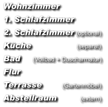 Wohnzimmer  1. Schlafzimmer  2. Schlafzimmer (optional)  Küche                           (separat)  Bad      (Vollbad + Duscharmatur)  Flur  Terrasse            (Gartenmöbel)  Abstellraum              (extern)