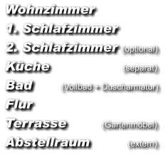 Wohnzimmer  1. Schlafzimmer  2. Schlafzimmer  (optional)  Küche                               (separat)  Bad          (Vollbad + Duscharmatur)  Flur  Terrasse               (Gartenmöbel)  Abstellraum                (extern)
